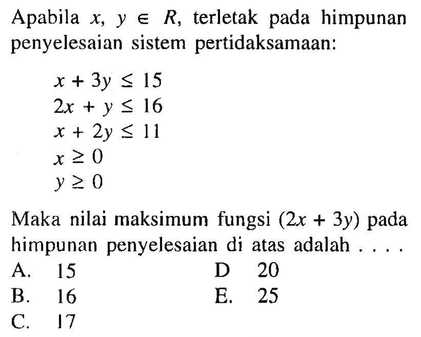 Apabila x, y e R terletak pada himpunan penyelesaian sistem pertidaksamaan: x + 3y <= 15 2x +y <= 16 x + 2y <= 11 x >= 0 y>= 0 Maka nilai maksimum fungsi (2x + 3y) pada himpunan penyelesaian di atas adalah