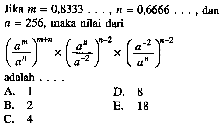 Jika m=0,8333 . . . , n=0,6666 . . . , dan a=256, maka nilai dari ((a^m)/(a^n))^(m+n)x((a^n)/(a^(-2)))^(n-2)x((a^(-2))/(a^n))^(n-2) adalah . . . .