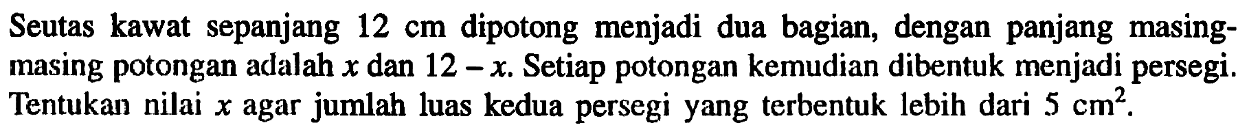 Seutas kawat sepanjang 12 cm dipotong menjadi dua bagian, dengan panjang masing-masing potongan adalah x dan 12-x. Setiap potongan kemudian dibentuk menjadi persegi. Tentukan nilai x agar jumlah luas kedua persegi yang terbentuk lebih dari 5 cm^2.