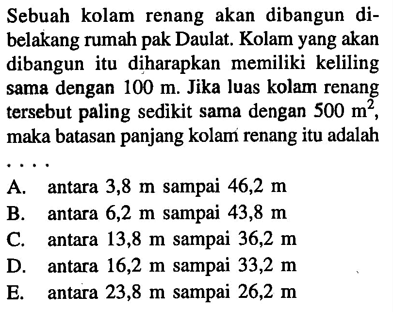 Sebuah kolam renang akan dibangun di belakang rumah pak Daulat. Kolam yang akan dibangun itu diharapkan memiliki keliling sama dengan 100 m. Jika luas kolam renang tersebut paling sedikit sama dengan 500 m^2, maka batasan panjang kolam renang itu adalah ...