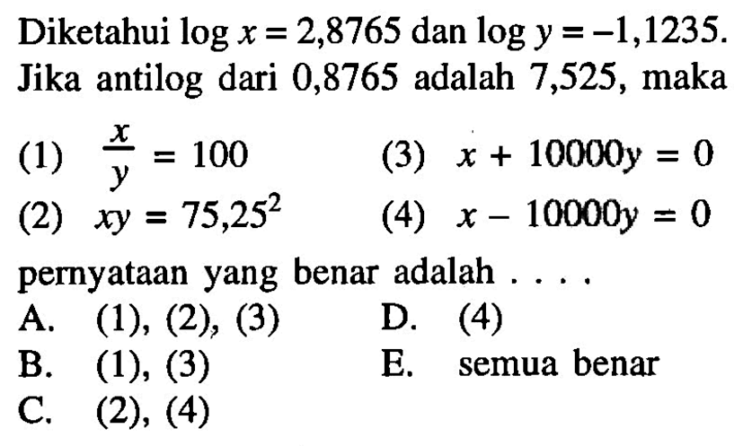 Diketahui log x = 2,8765 dan log y = -1,1235. Jika antilog dari 0,8765 adalah 7,525, maka (1) x/y = 100 (3) x+10000y = 0 (2) xy=75,25^2 (4) x-10000y = 0 pernyataan yang benar adalah....