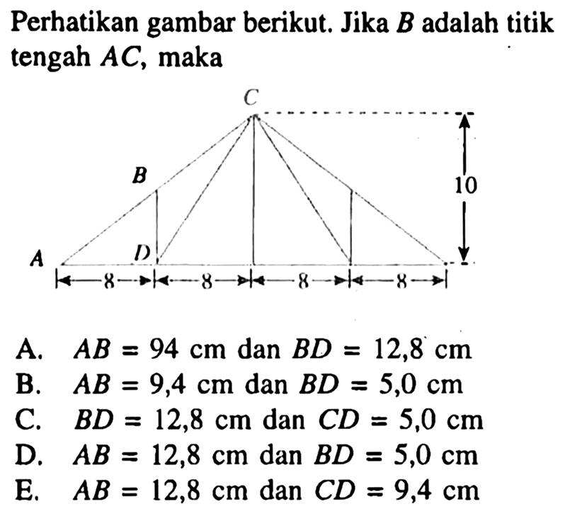 Perhatikan gambar berikut. Jika B adalah titik tengah AC, maka8 cm, 8 cm, 8 cm, 8 cm, 10 cmA. AB=94 cm dan BD=12,8 cm B. AB=9,4 cm dan BD=5,0 cm C. BD=12,8 cm dan CD=5,0 cm D. AB=12,8 cm dan BD=5,0 cm E. AB=12,8 cm dan CD=9,4 cm 