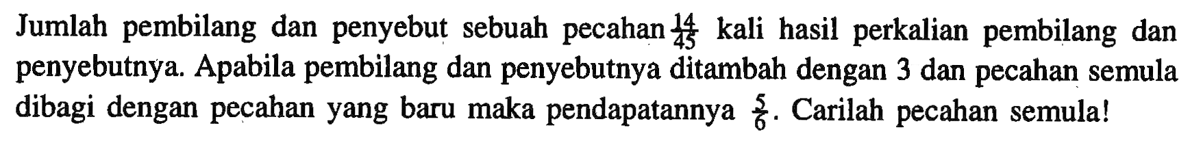 Jumlah pembilang dan penyebut sebuah pecahan 14/45 kali hasil perkalian pembilang dan penyebutnya. Apabila pembilang dan penyebutnya ditambah dengan 3 dan pecahan semula dibagi dengan pecahan yang baru maka pendapatannya 5/6. Carilah pecahan semula!