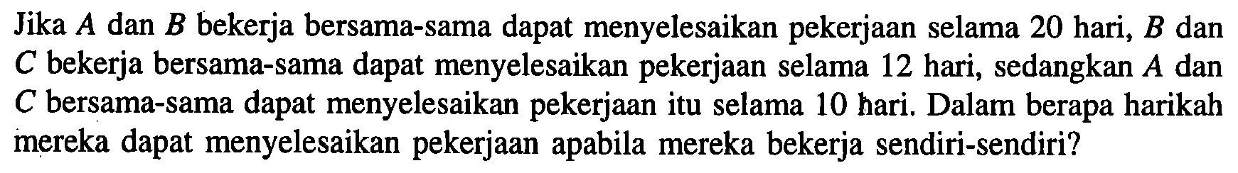 Jika A dan B bekerja bersama-sama dapat menyelesaikan pekerjaan selama 20 hari, B dan C bekerja bersama-sama dapat menyelesaikan pekerjaan selama 12 hari, sedangkan A dan C bersama-sama dapat menyelesaikan pekerjaan itu selama 10 hari. Dalam berapa harikah mereka dapat menyelesaikan pekerjaan apabila mereka bekerja sendiri-sendiri?