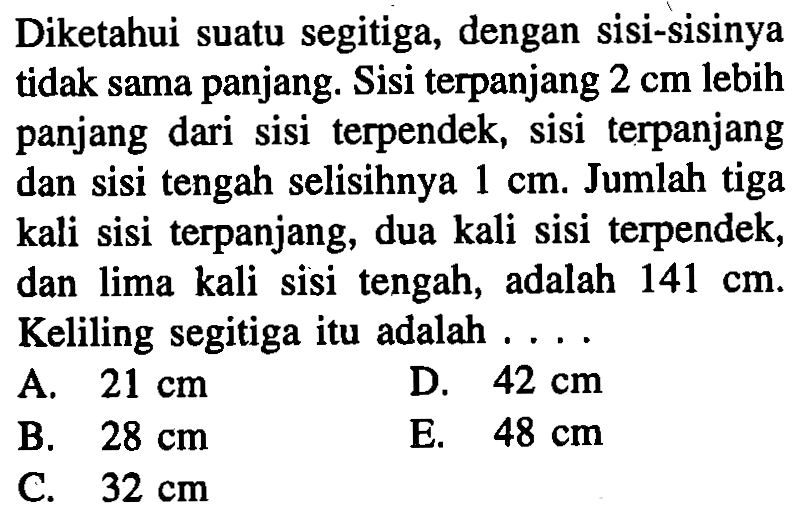 Diketahui suatu segitiga, dengan sisi-sisinya tidak sama panjang. Sisi terpanjang 2 cm lebih panjang dari sisi terpendek, sisi terpanjang dan sisi tengah selisihnya 1 cm. Jumlah tiga kali sisi terpanjang, dua kali sisi terpendek, dan lima kali sisi tengah, adalah 141 cm. Keliling segitiga itu adalah ....