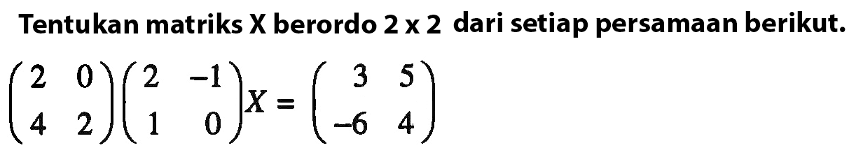 Tentukan matriks X berordo 2 x 2 dari setiap persamaan berikut: (2 0 4 2)(2 -1 1 0)X=(3 5 -6 4)