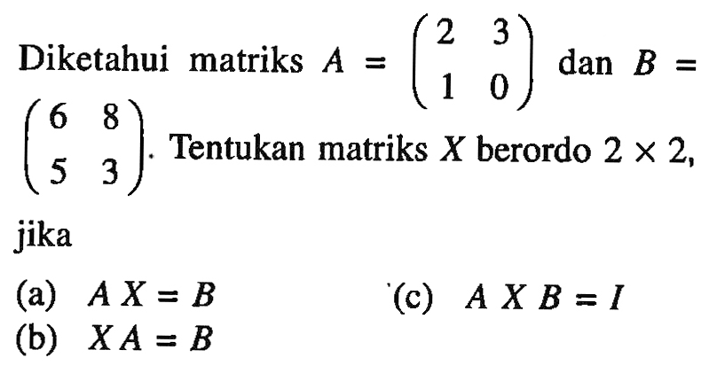 Diketahui matriks A=(2 3 1 0) dan B=(6 8 5 3). Tentukan matriks X berordo 2x2, jika (a) A X=B (b) X A=B (c) A X B=I