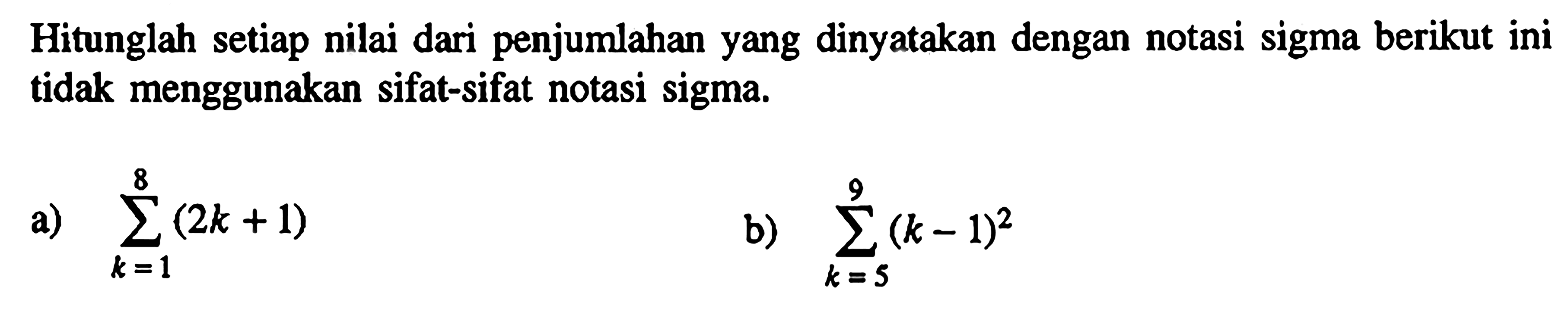 Hitunglah setiap nilai dari penjumlahan yang dinyatakan dengan notasi sigma berikut ini tidak menggunakan sifat-sifat notasi sigma. a) sigma k1 8 (2k+1) b) sigma k=5 9 (k-1)^2  