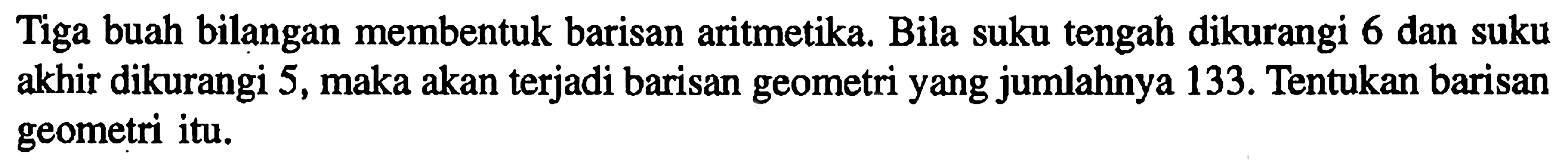 Tiga buah bilangan membentuk barisan aritmetika. Bila suku tengah dikurangi 6 dan suku akhir dikurangi 5, maka akan terjadi barisan geometri yang jumlahnya 133. Tentukan barisan geometri itu. 