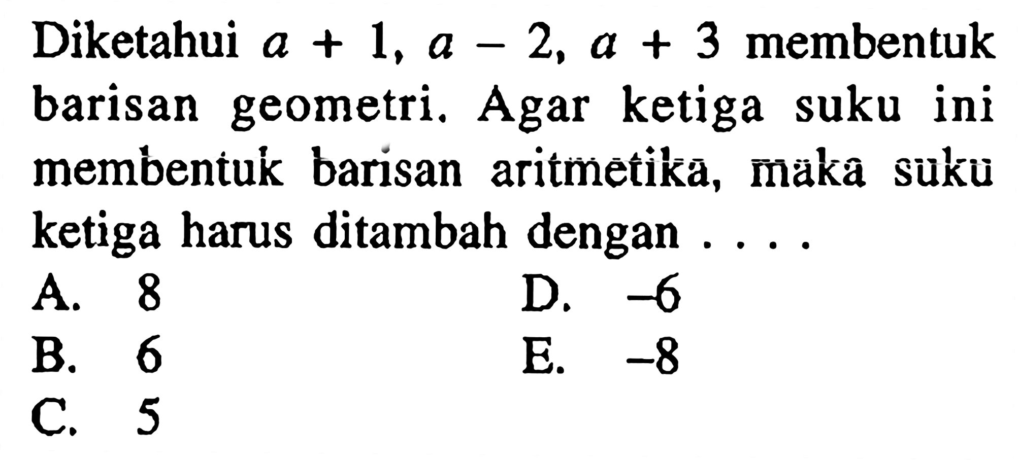 Diketahui a+1, a-2, a+3 membentuk barisan geometri. Agar ketiga suku ini membentuk barisan aritmetika, maka suku ketiga harus ditambah dengan .... A. 8 D. -6 B. 6 E. -8 C. 5 