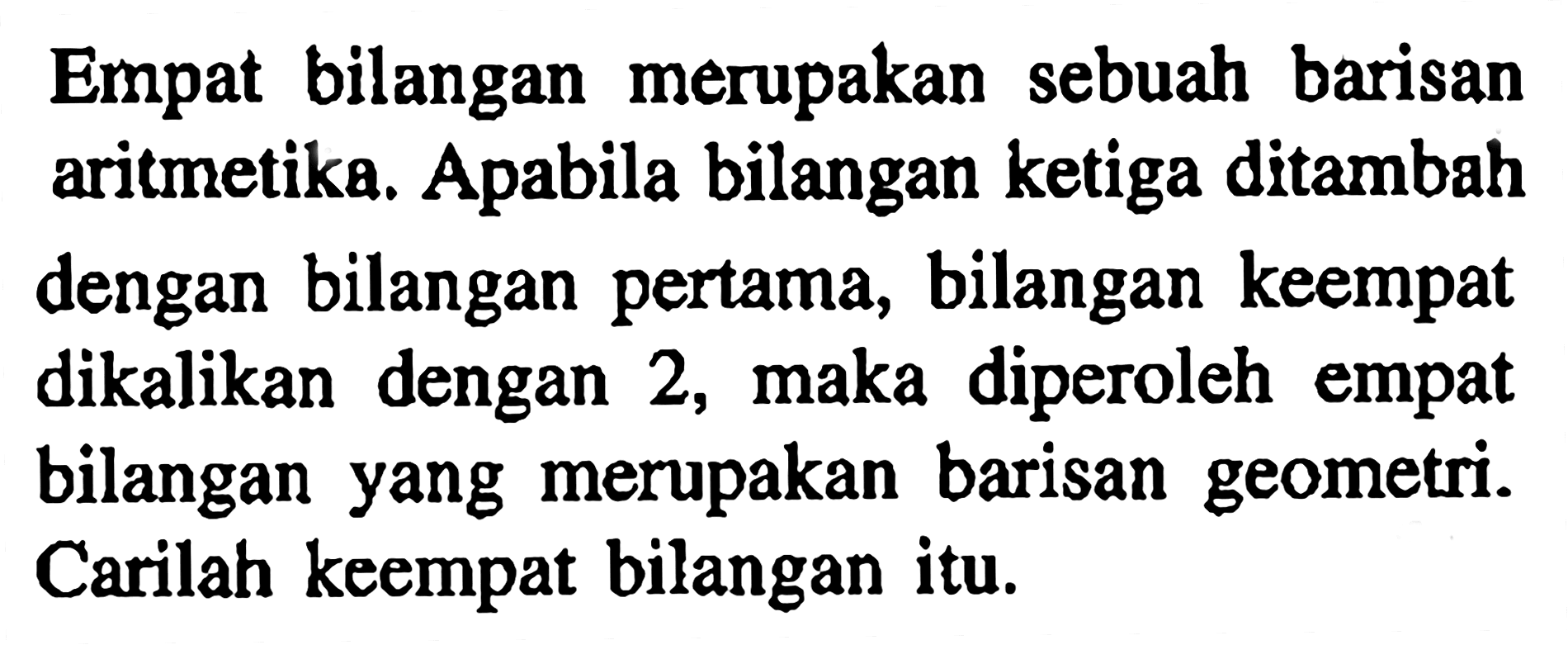 Empat bilangan merupakan sebuah barisan aritmetika. Apabila bilangan ketiga ditambah dengan bilangan pertama, bilangan keempat dikalikan dengan 2, maka diperoleh empat bilangan yang merupakan barisan geometri. Carilah keempat bilangan itu.