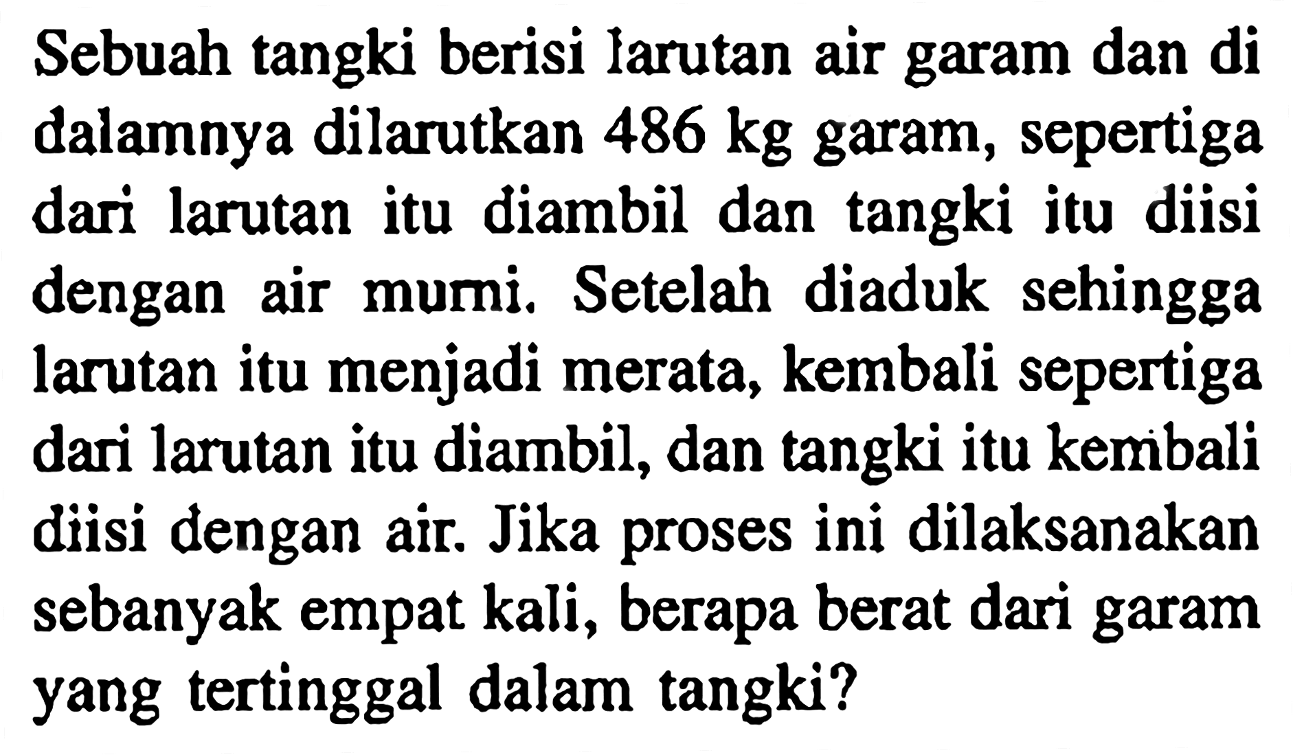 Sebuah tangki berisi larutan air garam dan di dalamnya dilarutkan  486 kg  garam, sepertiga dari larutan itu diambil dan tangki itu diisi dengan air mumi. Setelah diaduk sehingga larutan itu menjadi merata, kembali sepertiga dari larutan itu diambil, dan tangki itu kembali diisi dengan air. Jika proses ini dilaksanakan sebanyak empat kali, berapa berat dari garam yang tertinggal dalam tangki?