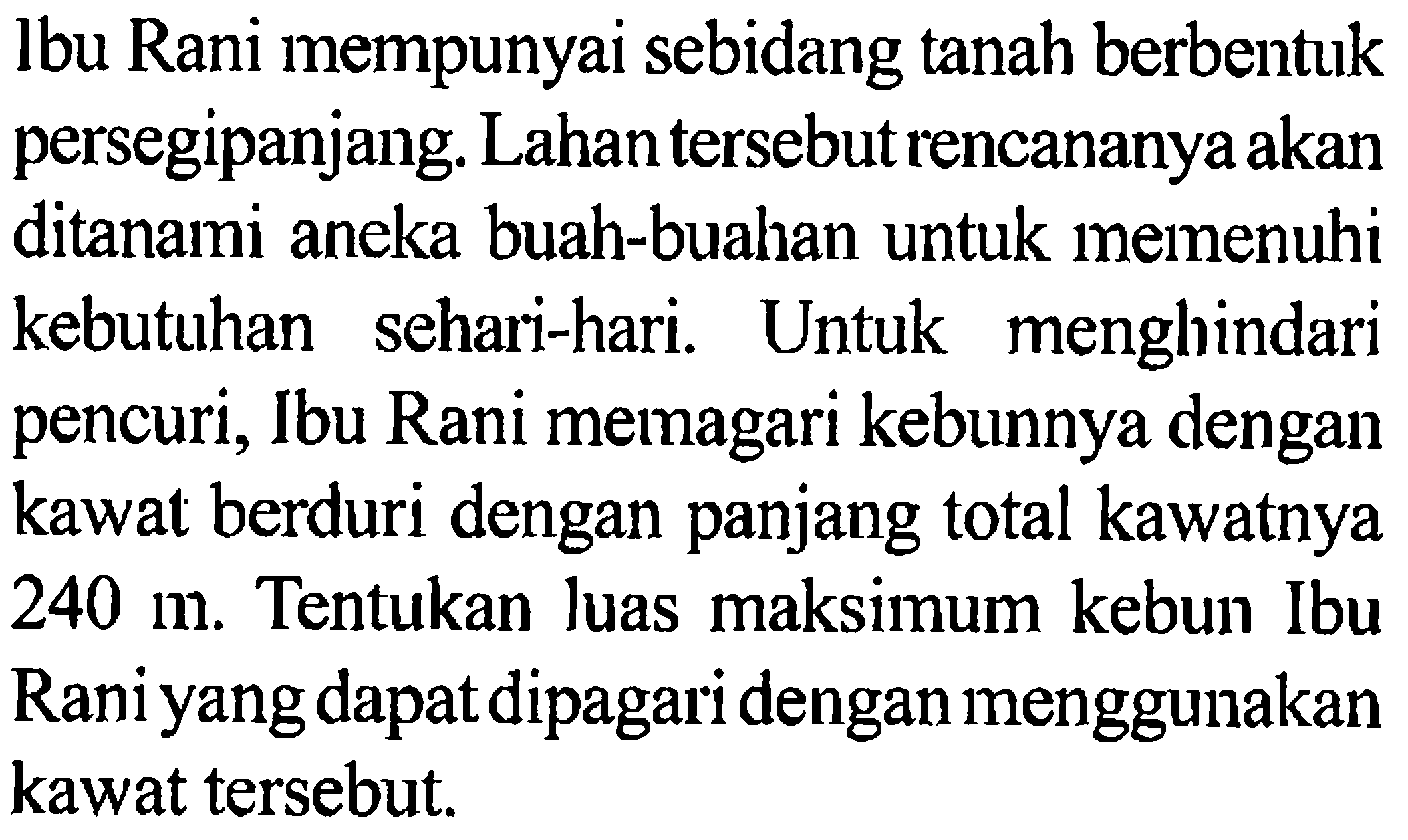 lbu Rani mempunyai sebidang tanah berbentuk persegipanjang. Lahan tersebut rencananya akan ditanami aneka buah-buahan untuk memenuhi kebutuhan sehari-hari. Untuk menghindari pencuri, Ibu Rani memagari kebunnya dengan kawat berduri dengan panjang total kawatnya 240 m. Tentukan luas maksimum kebun Ibu Rani yang dapat dipagari dengan menggunakan kawat tersebut.