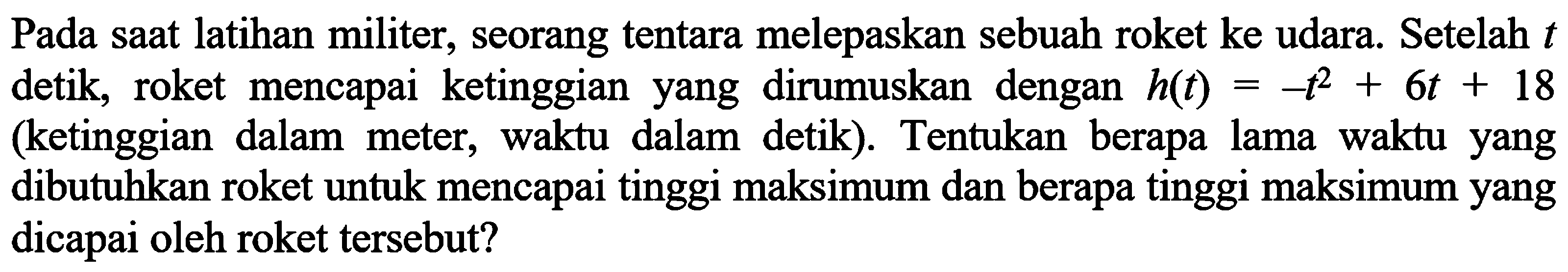 Pada saat latihan militer, seorang tentara melepaskan sebuah roket ke udara. Setelah  t  detik, roket mencapai ketinggian yang dirumuskan dengan  h(t)=-t^2+6t+18  (ketinggian dalam meter, waktu dalam detik). Tentukan berapa lama waktu yang dibutuhkan roket untuk mencapai tinggi maksimum dan berapa tinggi maksimum yang dicapai oleh roket tersebut?