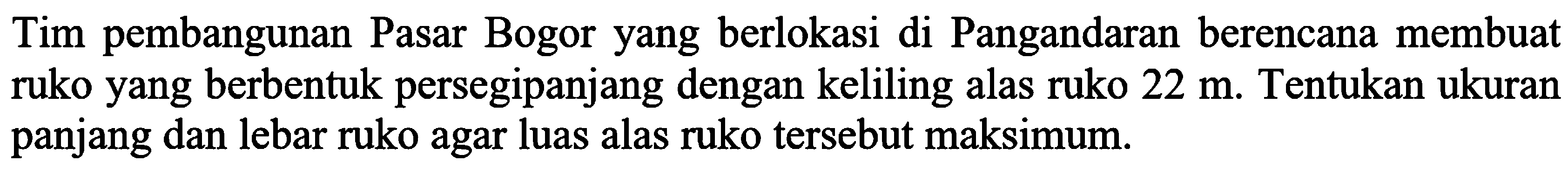 Tim pembangunan Pasar Bogor yang berlokasi di Pangandaran berencana membuat ruko yang berbentuk persegipanjang dengan keliling alas ruko  22 m . Tentukan ukuran panjang dan lebar ruko agar luas alas ruko tersebut maksimum.