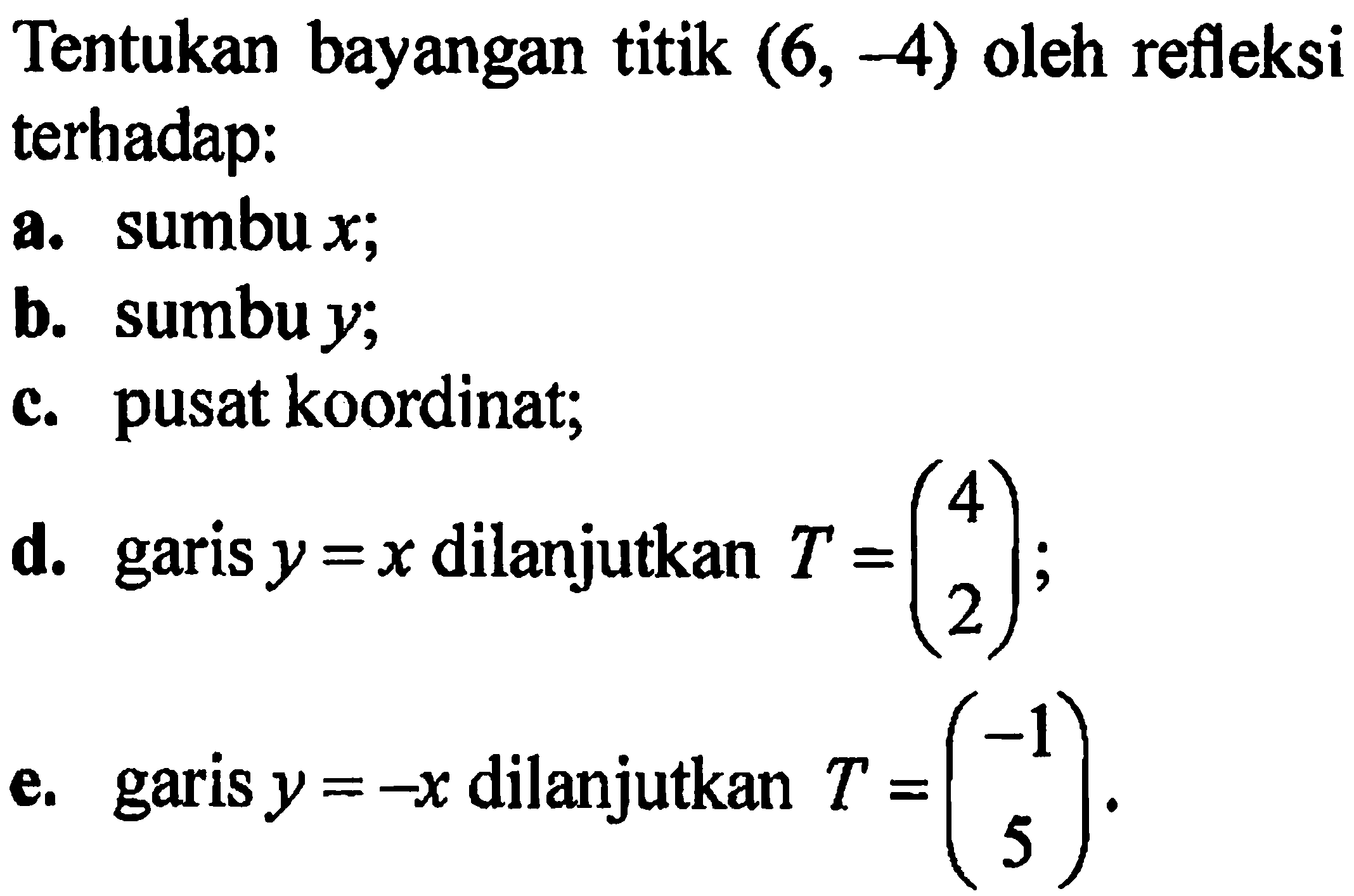 Tentukan bayangan titik (6, -4) oleh refleksi terhadap: 
a. sumbux; 
b. sumbu y; 
c. pusat koordinat; 
d. garis y = x dilanjutkan T = (4 2); 
e. garis y = -x dilanjutkan T = (-1 5).