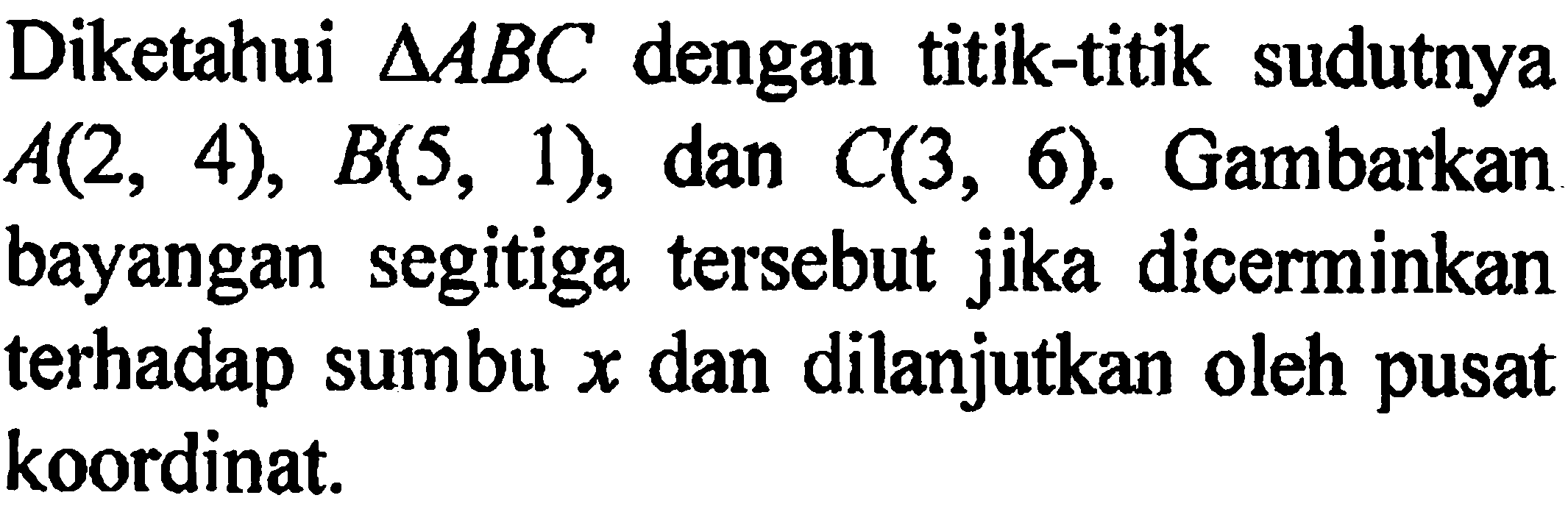 Diketahui  segitiga ABC dengan titik-titik sudutnya A(2,4), B(5,1), dan C(3,6). Gambarkan bayangan segitiga tersebut jika dicerminkan terhadap sumbu  x  dan dilanjutkan oleh pusat koordinat.