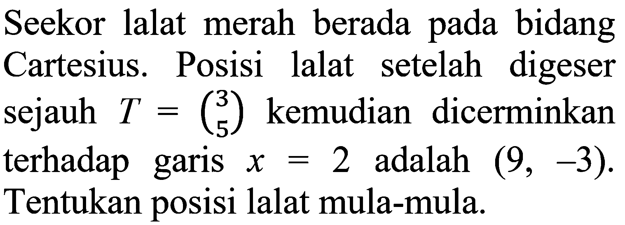 Seekor lalat merah berada pada bidang Cartesius. Posisi lalat setelah digeser sejauh T = (3  5)  kemudian dicerminkan terhadap garis x = 2  adalah (9,-3). Tentukan posisi lalat mula-mula.