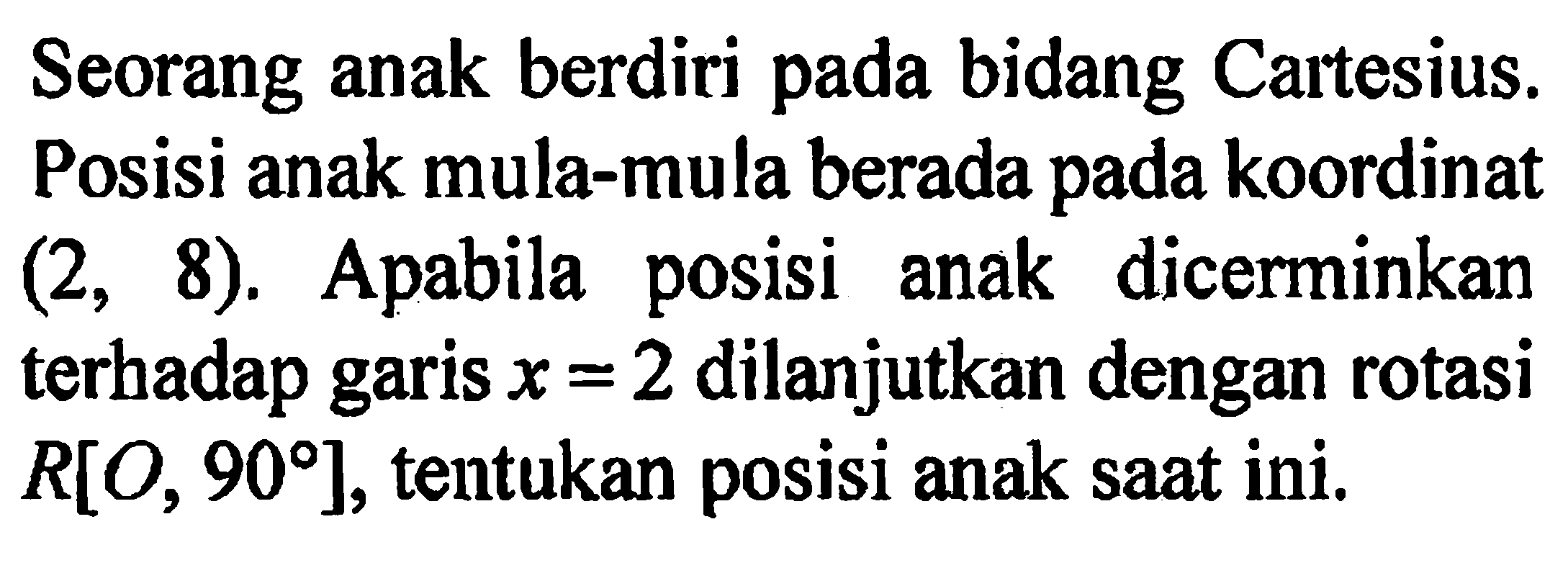 Seorang anak berdiri pada bidang Cartesius. Posisi anak mula-mula berada pada koordinat  (2,8). Apabila posisi anak dicerminkan terhadap garis x = 2 dilanjutkan dengan rotasi R[O, 90], tentukan posisi anak saat ini.