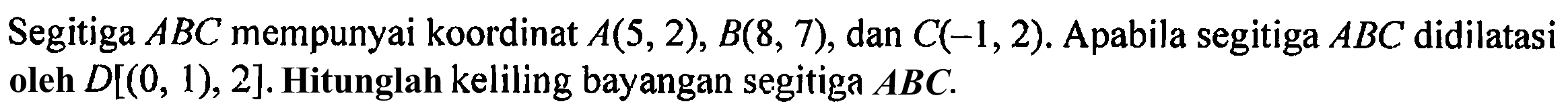 Segitiga ABC mempunyai koordinat A(5,2), B(8,7), dan C(-1,2). Apabila segitiga ABC didilatasi oleh D[(0,1), 2]. Hitunglah keliling bayangan segitiga ABC.