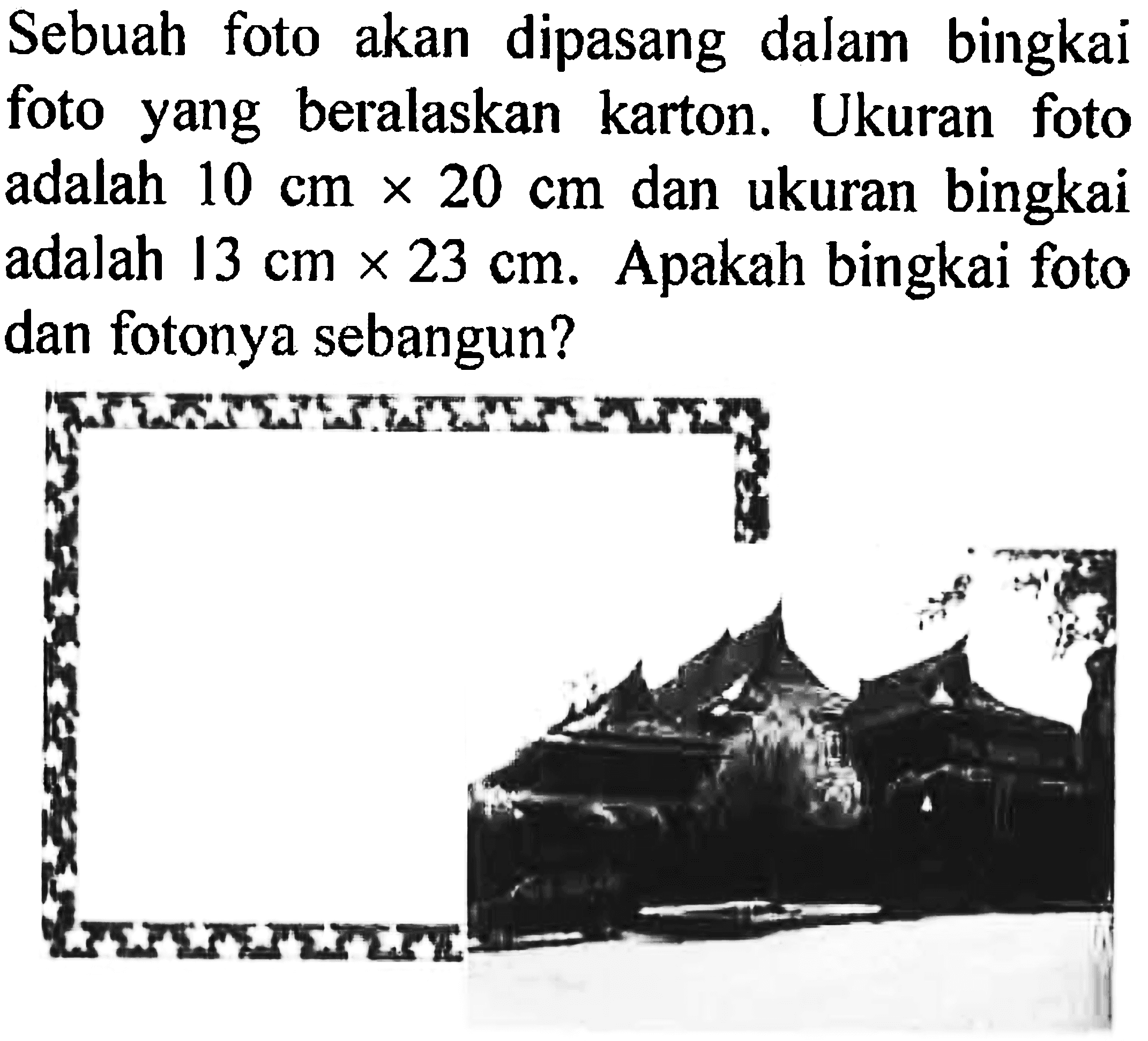 Sebuah foto akan dipasang dalam bingkai foto yang beralaskan karton. Ukuran foto adalah  10 cm x 20 cm  dan ukuran bingkai adalah 13 cm x 23 cm. Apakah bingkai foto dan fotonya sebangun?