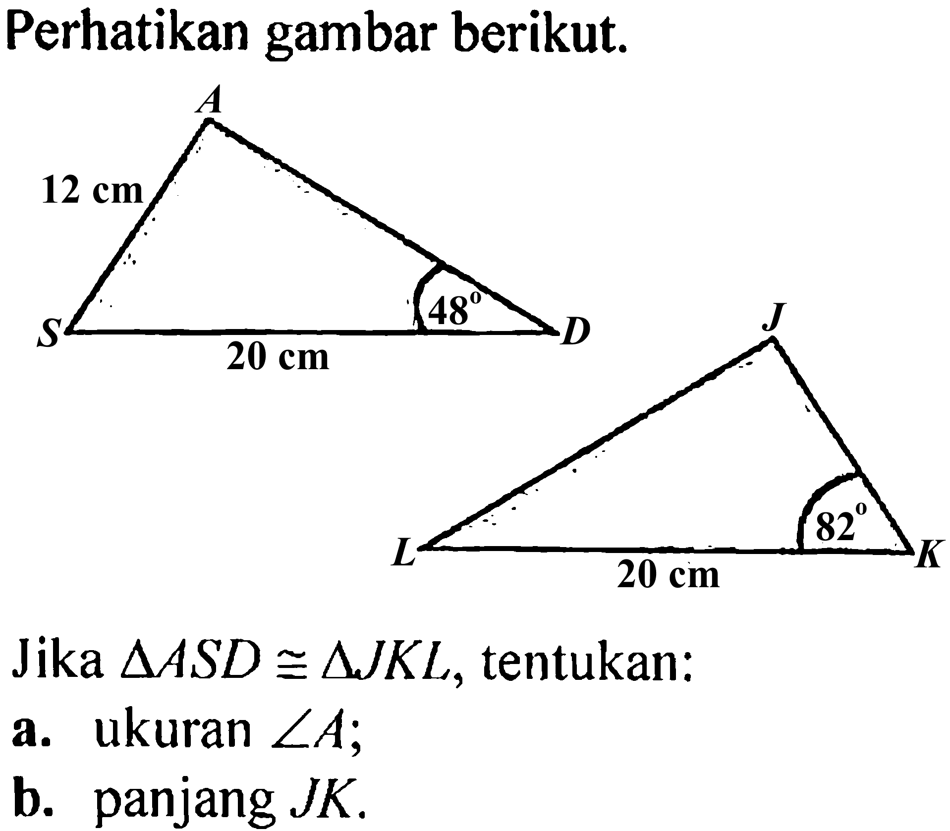 Perhatikan gambar berikut.A 12 cm 48 S 20 cm DJ 82 L 20 cm KJika  segitiga ASD kongruen segitiga JKL, tentukan:a. ukuran  sudut A ;b. panjang  JK.