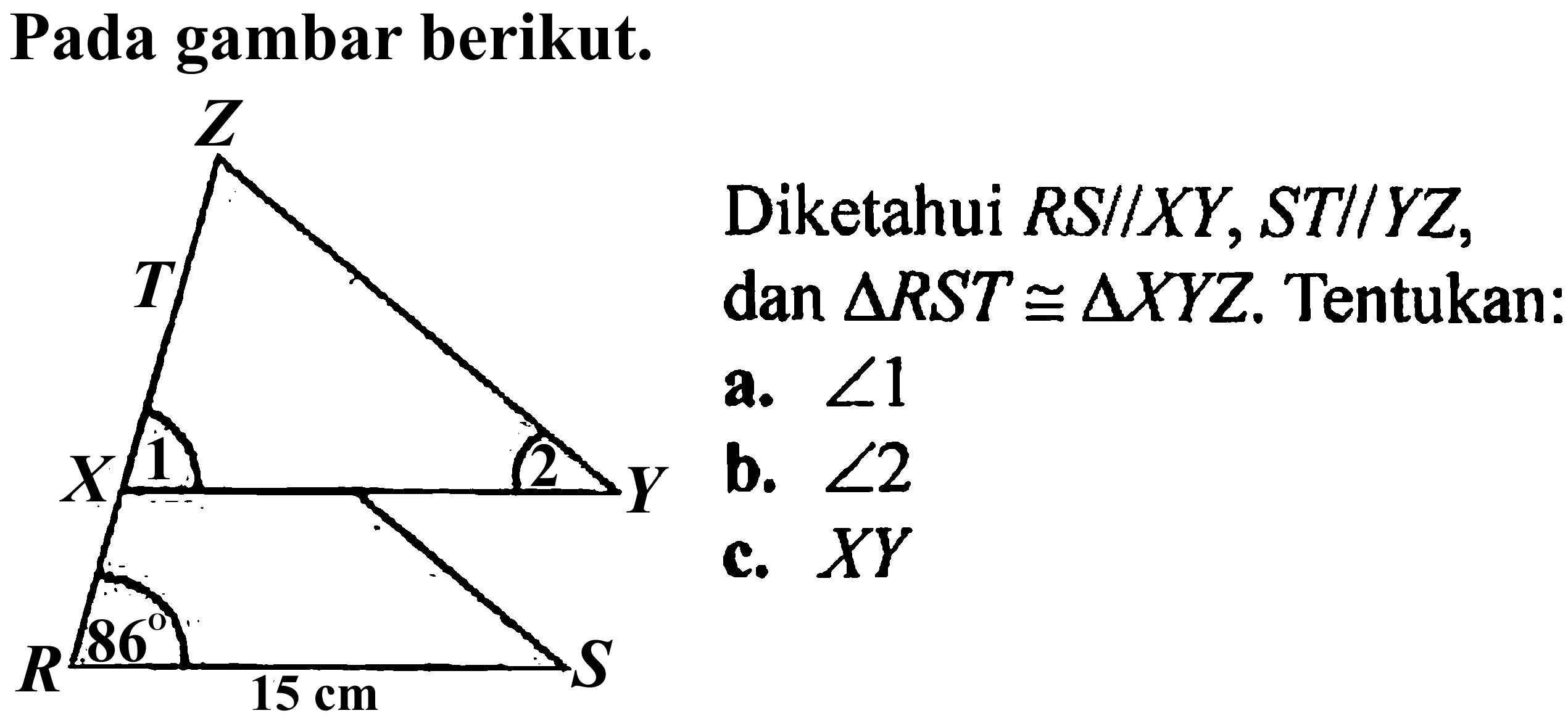 Pada gambar berikut. 
Z T X 1 2 Y R 86 15 cm S 
Diketahui RS // XY, ST // YZ, dan segitiga RST kongruen segitiga XYZ. Tentukan: 
a. sudut 1 
b. sudut 2 
c. XY