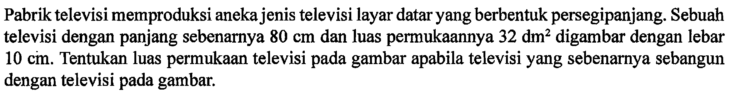 Pabrik televisi memproduksi aneka jenis televisi layar datar yang berbentuk persegipanjang. Sebuah televisi dengan panjang sebenarnya 80 cm dan luas permukaannya 32 dm^2 digambar dengan lebar 10 cm. Tentukan luas permukaan televisi pada gambar apabila televisi yang sebenarnya sebangun dengan televisi pada gambar.