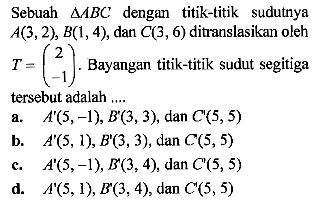 Sebuah segitiga ABC dengan titik-titik sudutnya A(3,2), B(1,4), dan C(3,6) ditranslasikan oleh T = (2  -1). Bayangan titik-titik sudut segitiga tersebut adalah ....