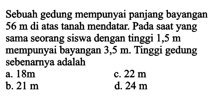 Sebuah gedung mempunyai panjang bayangan  56 m  di atas tanah mendatar. Pada saat yang sama seorang siswa dengan tinggi  1,5 m  mempunyai bayangan  3,5 m . Tinggi gedung sebenarnya adalah