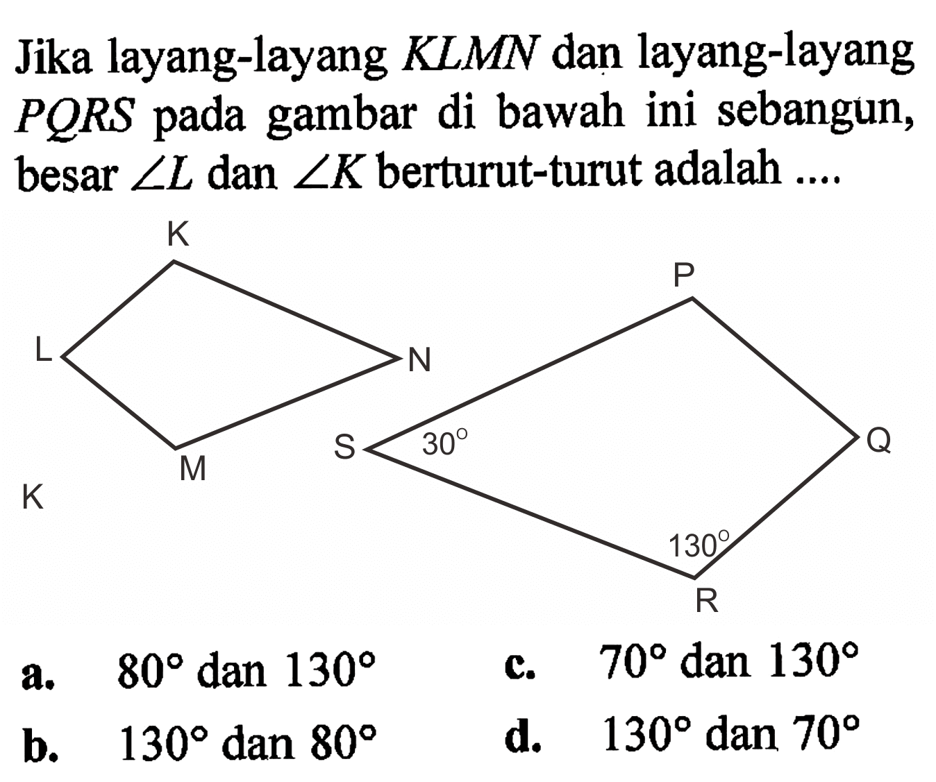 Jika layang-layang KLMN dan layang-layang PQRS pada gambar di bawah ini sebangun, besar sudut L dan sudut K berturut-turut adalah .... K L M N P Q R 130 S 30