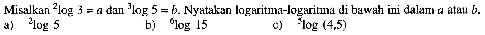 Misalkan 2log3=a dan 3log5=b. Nyatakan logaritma-logaritma di bawah ini dalam a atau b. a) 2log5 b) 6log15 c) 5log(4,5)