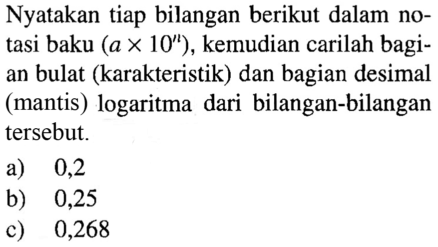 Nyatakan tiap bilangan berikut dalam notasi baku (ax10^n), kemudian carilah bagian bulat (karakteristik) dan bagian desimal (mantis) logaritma dari bilangan-bilangan tersebut. a) 0,2 b) 0,25 c) 0,268