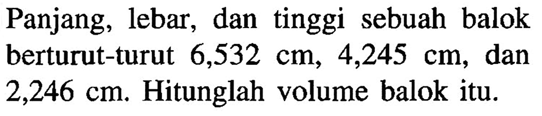 Panjang, lebar, dan tinggi sebuah balok berturut-turut 6,532 cm, 4,245 cm, dan 2,246 cm. Hitunglah volume balok itu.