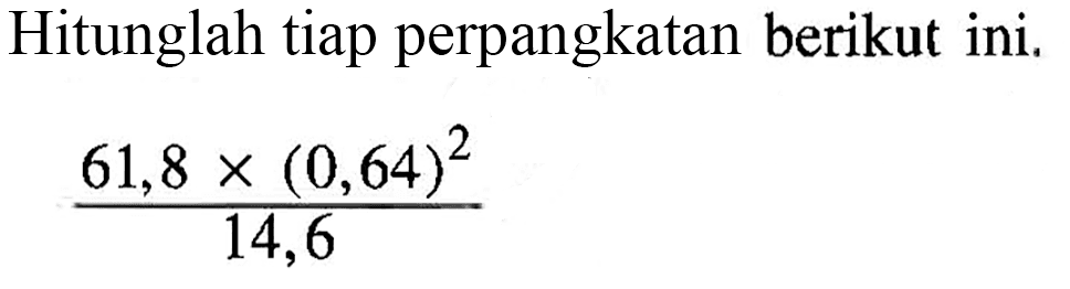 Hitunglah tiap perpangkatan berikut ini. 61,8x(0,64)^2/14,6