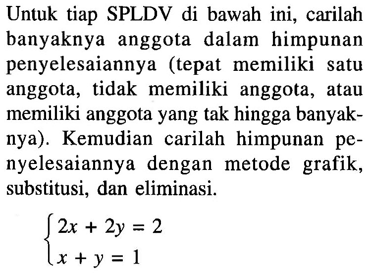 Untuk tiap SPLDV di bawah ini, carilah banyaknya anggota dalam himpunan penyelesaiannya (tepat memiliki satu anggota, tidak memiliki anggota, atau memiliki anggota yang tak hingga banyaknya). Kemudian carilah himpunan penyelesaiannya dengan metode grafik, substitusi, dan eliminasi. 2x+2y=2 x+y=1