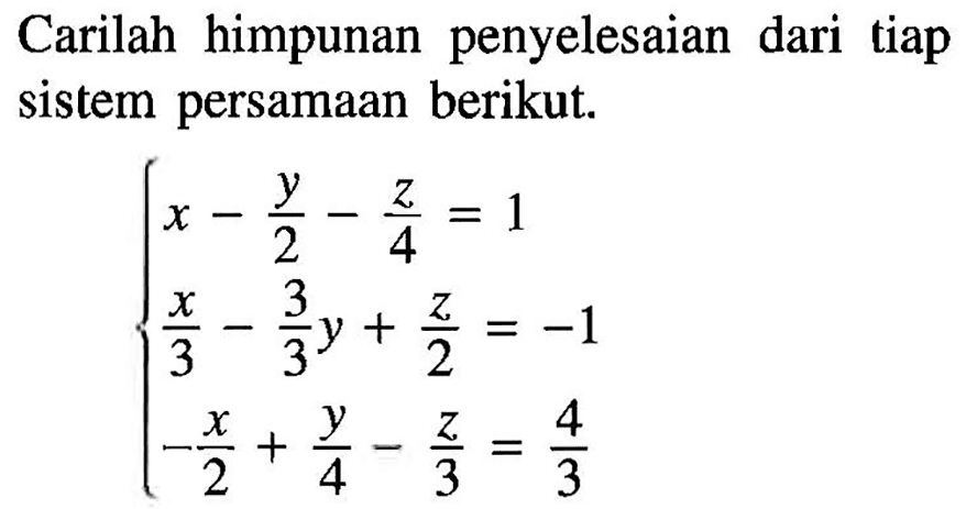 Carilah himpunan penyelesaian dari tiap sistem persamaan berikut. x-y/2-z/4=1 z/3-(3/3)y+z/2=-1 -x/2+y/4-z/3=4/3