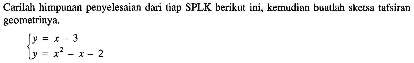 Carilah himpunan penyelesaian dari tiap SPLK berikut ini, kemudian buatlah sketsa tafsiran geometrinya. y=x-3 y=x^2-x-2