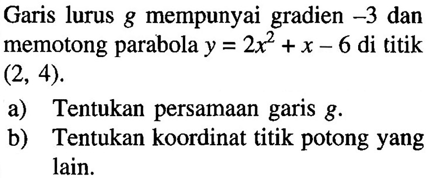 Garis lurus g mempunyai gradien -3 dan memotong parabola y=2x^2+x-6 di titik (2,4). a) Tentukan persamaan garis g. b) Tentukan koordinat titik potong yang lain.