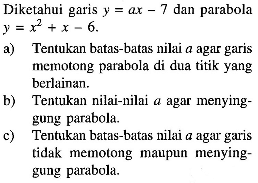 Diketahui garis y=ax-7 dan parabola y=x^2+x-6. a) Tentukan batas-batas nilai a agar garis memotong parabola di dua titik yang berlainan. b) Tentukan nilai-nilai a agar menyinggung parabola. c) Tentukan batas-batas nilai a agar garis tidak memotong maupun menyinggung parabola.