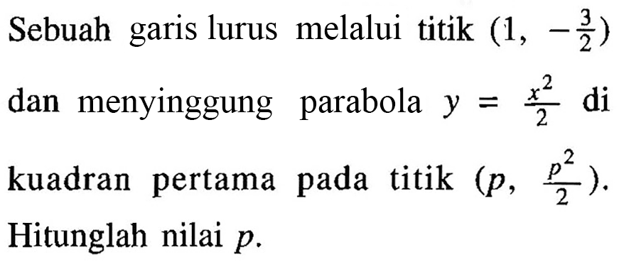 Sebuah garis lurus melalui titik (1,-3/2) dan menyinggung parabola y=x^2/2 di kuadran pertama pada titik (p,p^2/2). Hitunglah nilai p.