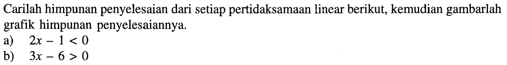 Carilah himpunan penyelesaian dari setiap pertidaksamaan linear berikut, kemudian gambarlah grafik himpunan penyelesaiannya. a) 2x-1<0 b) 3x-6>0