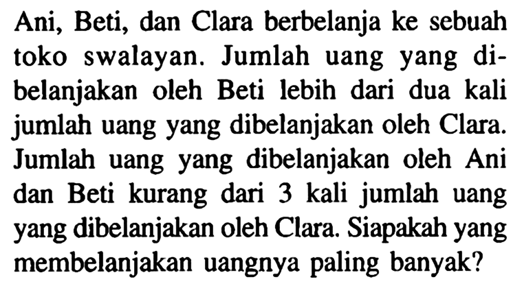 Ani; Beti, dan Clara berbelanja ke sebuah toko swalayan. Jumlah uang yang di- belanjakan oleh Beti lebih dari dua kali jumlah uang yang dibelanjakan oleh Clara. Jumlah uang yang dibelanjakan oleh Ani dan Beti kurang dari 3 kali jumlah uang yang dibelanjakan oleh Clara. Siapakah yang membelanjakan uangnya paling banyak?