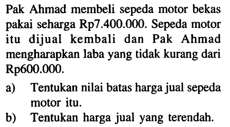 Pak Ahmad membeli sepeda motor bekas seharga Rp7.400.000. Sepeda motor pakai itu dijual kembali dan Pak Ahmad mengharapkan laba yang tidak kurang dari Rp600.000. a) Tentukan nilai batas harga jual sepeda motor itu. b) Tentukan harga jual yang terendah.