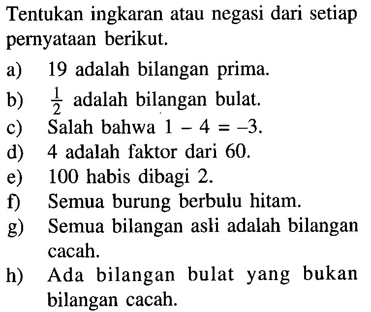 Tentukan ingkaran atau negasi dari setiap pernyataan berikut. a) 19 adalah bilangan prima. b) 1/2 adalah bilangan bulat .c) Salah bahwa  1-4=-3 . d) 4 adalah faktor dari 60. e) 100 habis dibagi 2 . f) Semua burung berbulu hitam. g) Semua bilangan asli adalah bilangan cacah. h) Ada bilangan bulat yang bukan bilangan cacah. 