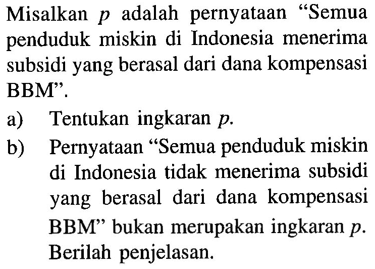 Misalkan p adalah pernyataan "Semua penduduk miskin di Indonesia menerima subsidi yang berasal dari dana kompensasi BBM". 
a) Tentukan ingkaran p. 
b) Pernyataan "Semua penduduk miskin di Indonesia tidak menerima subsidi yang berasal dari dana kompensasi BBM" bukan merupakan ingkaran p. Berilah penjelasan.