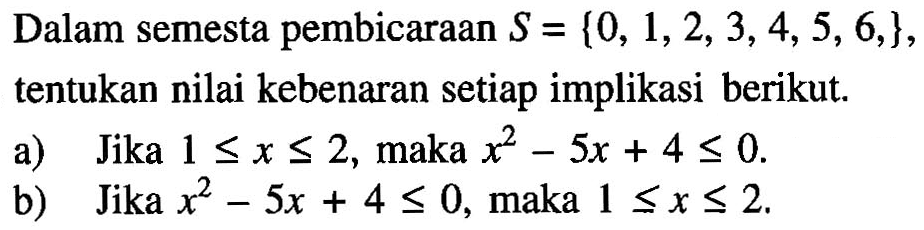 Dalam semesta pembicaraan  S={0,1,2,3,4,5,6, , ) ,  tentukan nilai kebenaran setiap implikasi berikut.
a) Jika  1 <= x <= 2 , maka  x^2 - 5x + 4 <= 0 .
b) Jika  x^2 - 5x + 4 <= 0 , maka  1 <= x <= 2 