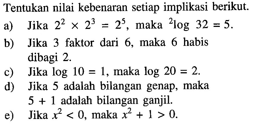 Tentukan nilai kebenaran setiap implikasi berikut.a) Jika  2^2 x 2^3=2^5 , maka 2log32=5 .b) Jika 3 faktor dari 6, maka 6 habis dibagi  2 . c) Jika  log 10=1 , maka  log 20=2 .d) Jika 5 adalah bilangan genap, maka  5+1  adalah bilangan ganjil.e) Jika  x^2<0 , maka  x^2+1>0 