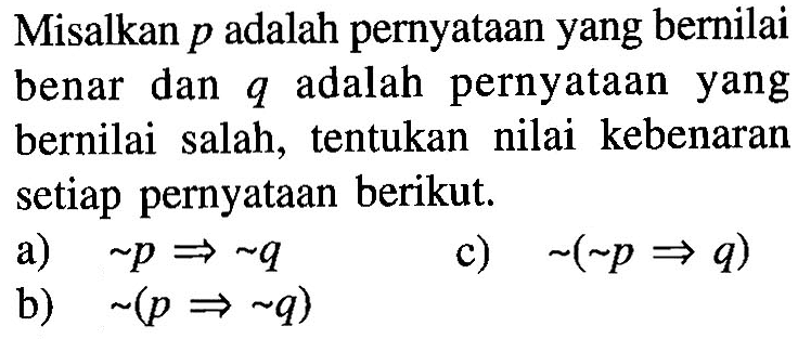 Misalkan p adalah pernyataan yang bernilai benar dan q adalah pernyataan yang bernilai salah, tentukan nilai kebenaran setiap pernyataan berikut.a) ~p => ~q c) ~(~p => q) b) ~(p => ~q)