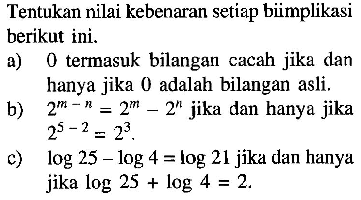 Tentukan nilai kebenaran setiap biimplikasi berikut ini.a) 0 termasuk bilangan cacah jika dan hanya jika 0 adalah bilangan asli.b)  2^m-n=2^m-2^n  jika dan hanya jika  2^5-2=2^3 . c)  log 25-log 4=log 21  jika dan hanya jika  log 25+log 4=2 .